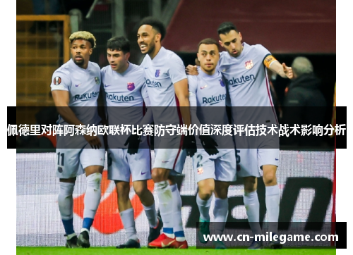 佩德里对阵阿森纳欧联杯比赛防守端价值深度评估技术战术影响分析