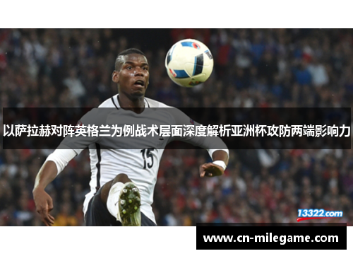 以萨拉赫对阵英格兰为例战术层面深度解析亚洲杯攻防两端影响力