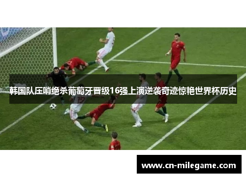 韩国队压哨绝杀葡萄牙晋级16强上演逆袭奇迹惊艳世界杯历史
