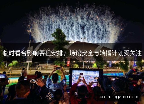 临时看台影响赛程安排，场馆安全与转播计划受关注
